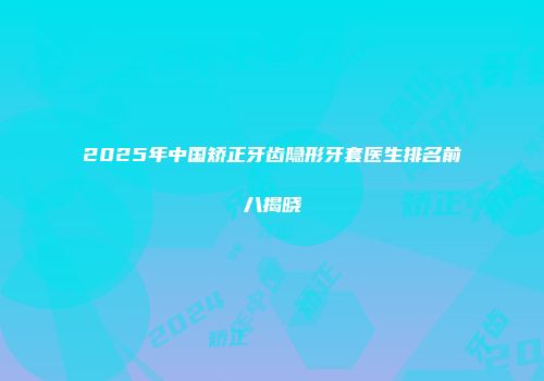 2025年中国矫正牙齿隐形牙套医生排名前八揭晓