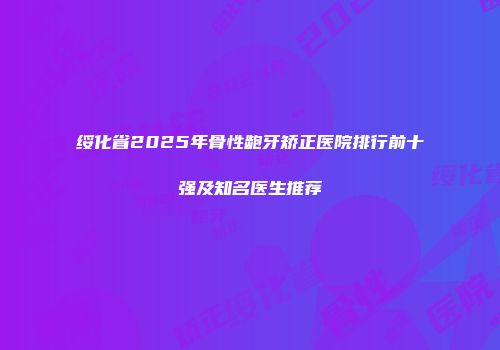 绥化省2025年骨性龅牙矫正医院排行前十强及知名医生推荐