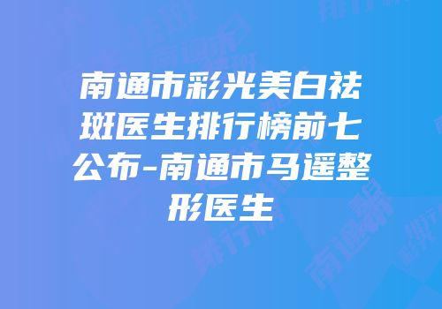 南通市彩光美白祛斑医生排行榜前七公布-南通市马遥整形医生