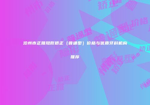 沧州市正雅隐形矫正（普通型）价格与优质牙科机构推荐