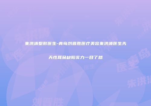 朱洪涛整形医生-青岛刘晋胜医疗美容朱洪涛医生先天性耳朵缺陷实力一目了然