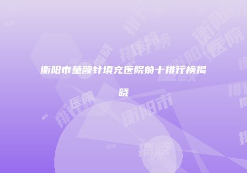 衡阳市童颜针填充医院前十排行榜揭晓