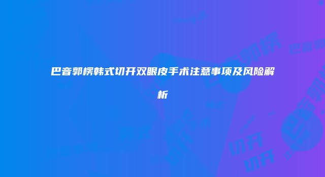 巴音郭楞韩式切开双眼皮手术注意事项及风险解析
