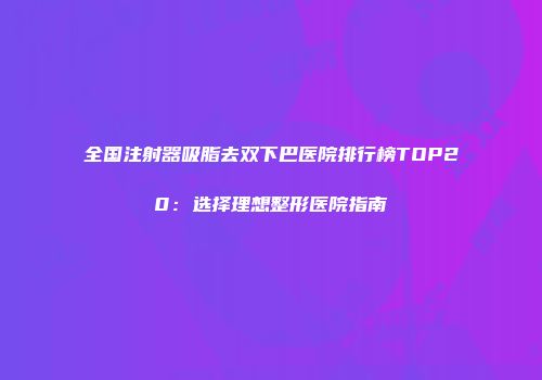 全国注射器吸脂去双下巴医院排行榜TOP20：选择理想整形医院指南