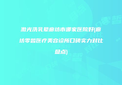 激光洗乳晕廊坊市哪家医院好(廊坊零皙医疗美容诊所口碑实力对比盘点)