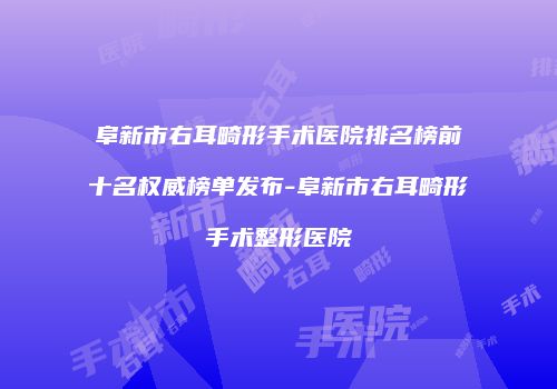 阜新市右耳畸形手术医院排名榜前十名权威榜单发布-阜新市右耳畸形手术整形医院