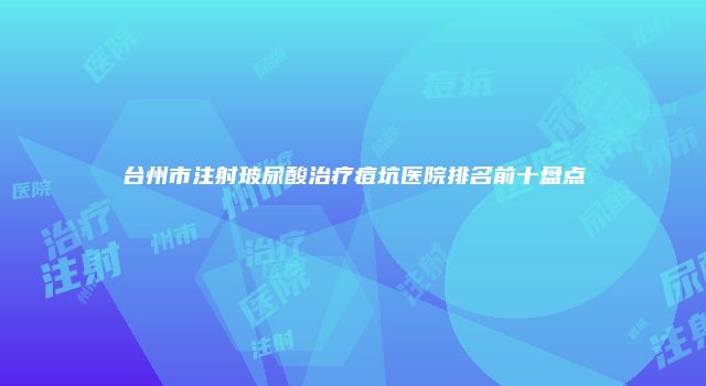 台州市注射玻尿酸治疗痘坑医院排名前十盘点