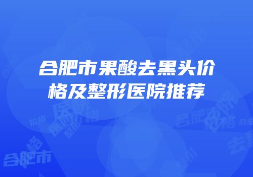 合肥市果酸去黑头价格及整形医院推荐