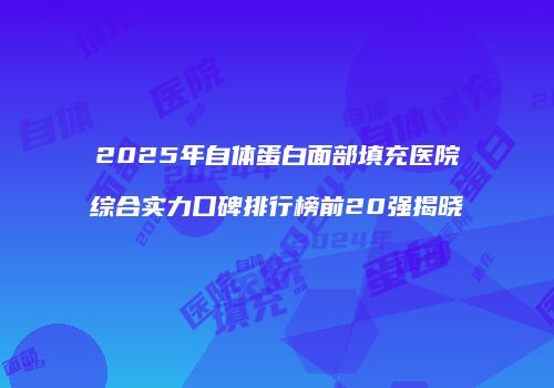 2025年自体蛋白面部填充医院综合实力口碑排行榜前20强揭晓