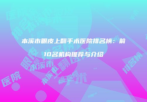 本溪市眼皮上翻手术医院排名榜：前10名机构推荐与介绍