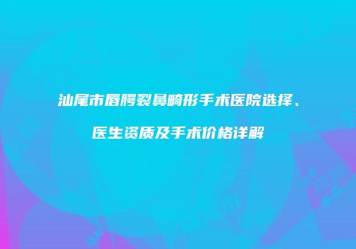 汕尾市唇腭裂鼻畸形手术医院选择、医生资质及手术价格详解