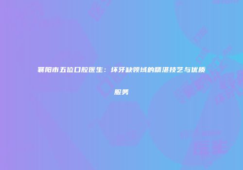 襄阳市五位口腔医生：坏牙缺领域的精湛技艺与优质服务