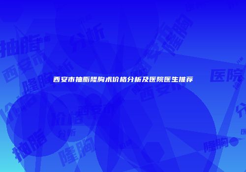 西安市抽脂隆胸术价格分析及医院医生推荐