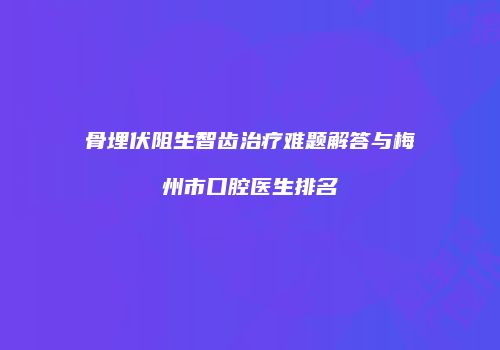 骨埋伏阻生智齿治疗难题解答与梅州市口腔医生排名