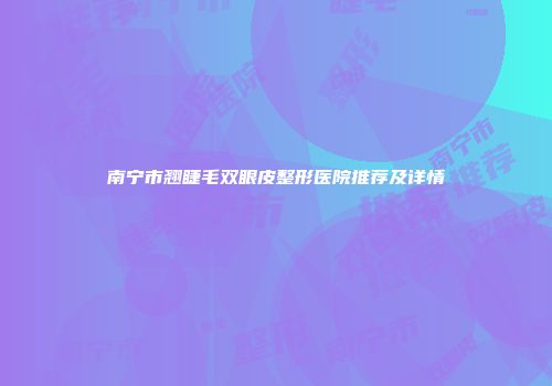 南宁市翘睫毛双眼皮整形医院推荐及详情
