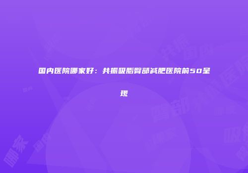 国内医院哪家好：共振吸脂臀部减肥医院前50呈现