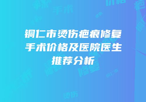 铜仁市烫伤疤痕修复手术价格及医院医生推荐分析
