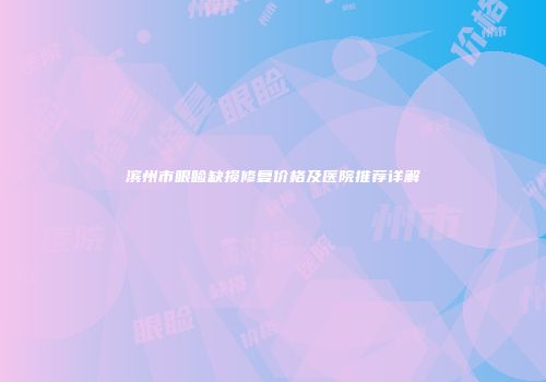 滨州市眼睑缺损修复价格及医院推荐详解