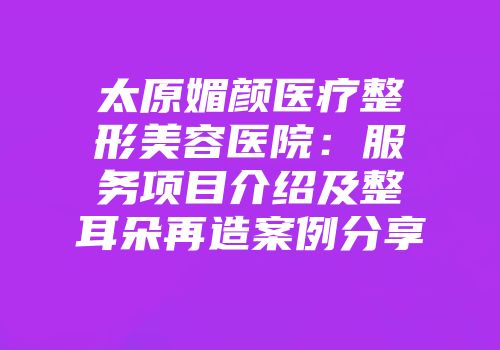 太原媚颜医疗整形美容医院：服务项目介绍及整耳朵再造案例分享