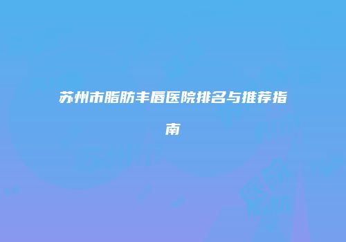 苏州市脂肪丰唇医院排名与推荐指南
