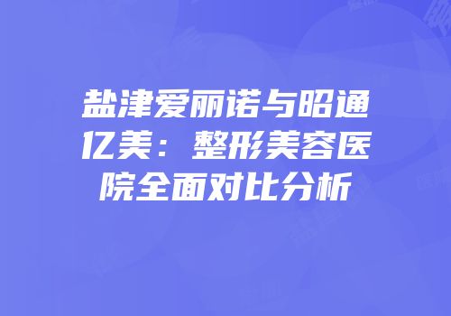 盐津爱丽诺与昭通亿美：整形美容医院全面对比分析