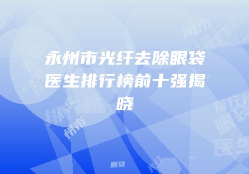永州市光纤去除眼袋医生排行榜前十强揭晓