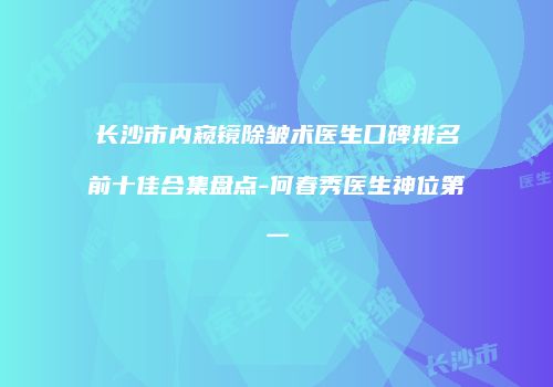 长沙市内窥镜除皱术医生口碑排名前十佳合集盘点-何春秀医生神位第一