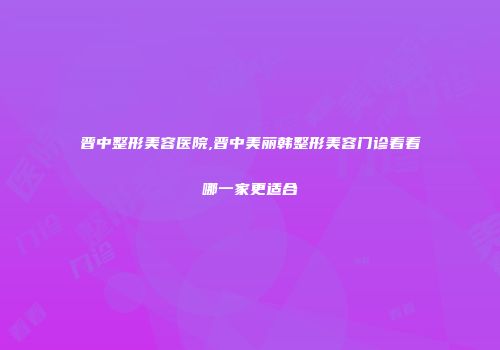 晋中整形美容医院,晋中美丽韩整形美容门诊看看哪一家更适合