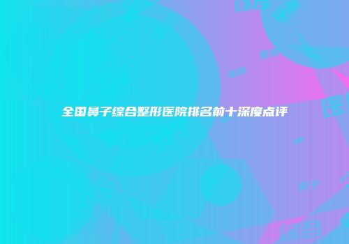 全国鼻子综合整形医院排名前十深度点评