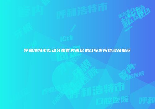 呼和浩特市松动牙根管内固定术口腔医院排名及推荐