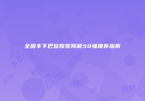 全国丰下巴硅胶医院前50强推荐指南