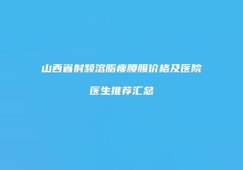 山西省射频溶脂瘦腰腹价格及医院医生推荐汇总