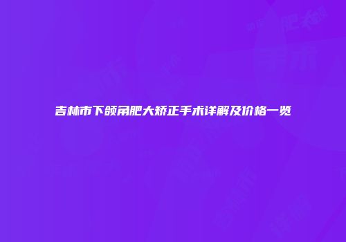 吉林市下颌角肥大矫正手术详解及价格一览