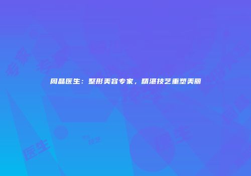 周晶医生：整形美容专家，精湛技艺重塑美丽