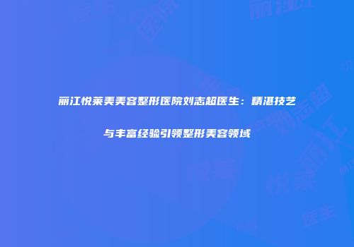 丽江悦莱美美容整形医院刘志超医生：精湛技艺与丰富经验引领整形美容领域