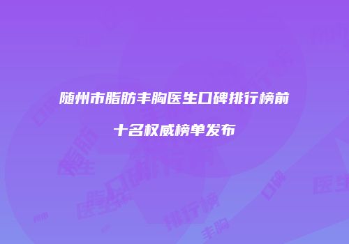 随州市脂肪丰胸医生口碑排行榜前十名权威榜单发布