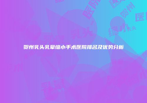 贺州乳头乳晕缩小手术医院排名及优势分析