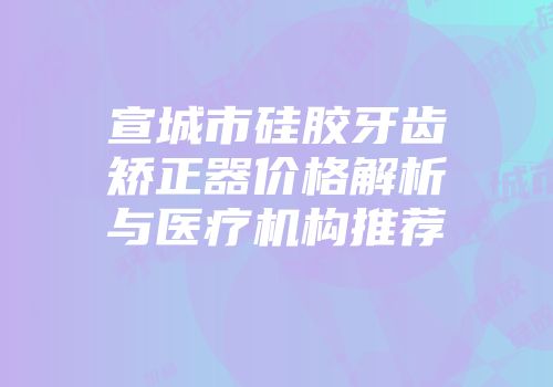 宣城市硅胶牙齿矫正器价格解析与医疗机构推荐