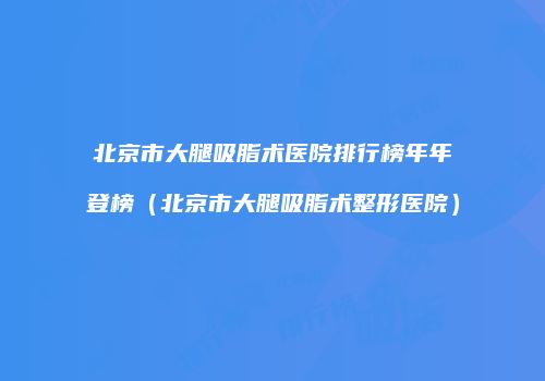 北京市大腿吸脂术医院排行榜年年登榜（北京市大腿吸脂术整形医院）