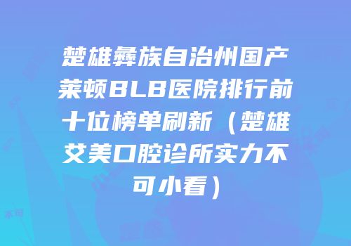 楚雄彝族自治州国产莱顿BLB医院排行前十位榜单刷新（楚雄艾美口腔诊所实力不可小看）