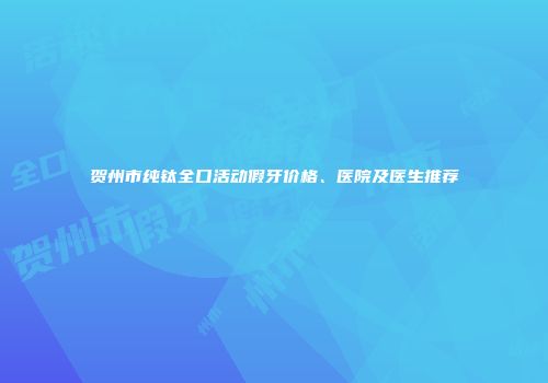 贺州市纯钛全口活动假牙价格、医院及医生推荐