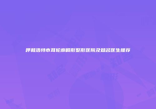 呼和浩特市耳轮廓畸形整形医院及知名医生推荐