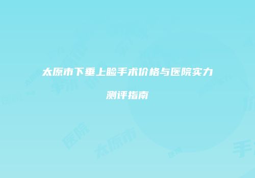 太原市下垂上睑手术价格与医院实力测评指南