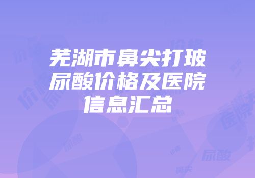 芜湖市鼻尖打玻尿酸价格及医院信息汇总