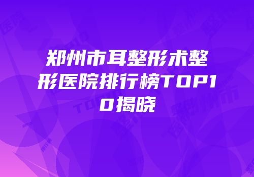 郑州市耳整形术整形医院排行榜TOP10揭晓