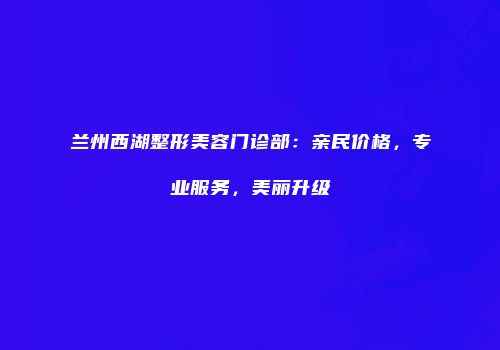兰州西湖整形美容门诊部：亲民价格，专业服务，美丽升级