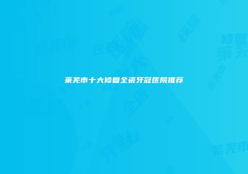 莱芜市十大修复全瓷牙冠医院推荐