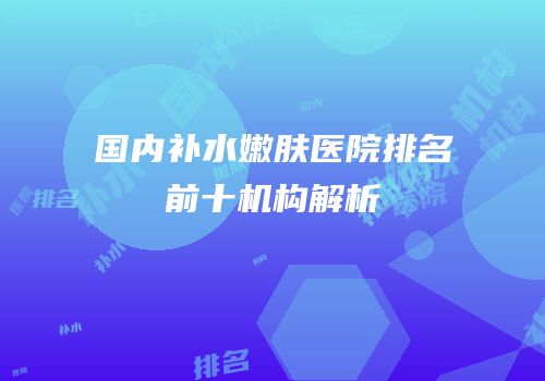 国内补水嫩肤医院排名前十机构解析