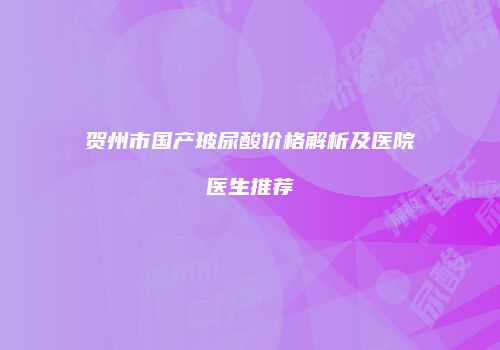 贺州市国产玻尿酸价格解析及医院医生推荐