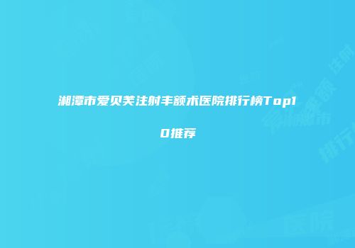 湘潭市爱贝芙注射丰额术医院排行榜Top10推荐